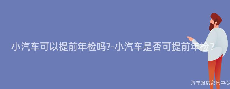 小汽车可以提前年检吗?-小汽车是否可提前年检？
