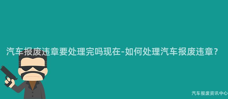 汽车报废违章要处理完吗现在-如何处理汽车报废违章？