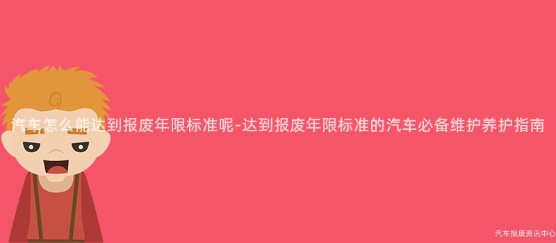 汽车怎么能达到报废年限标准呢-达到报废年限标准的汽车必备维护养护指南