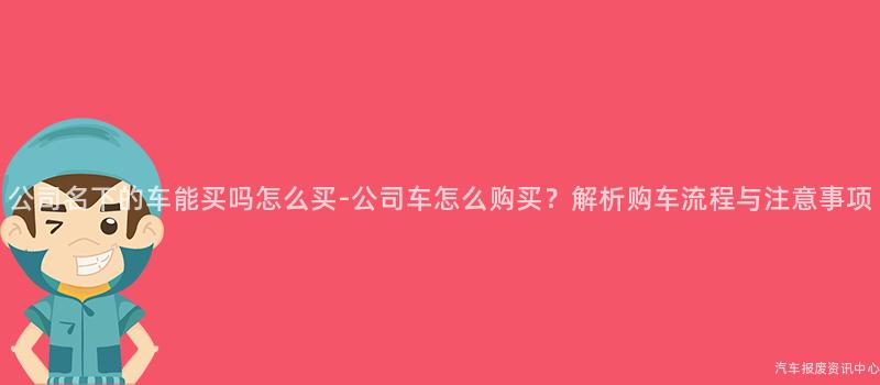 公司名下的车能买吗怎么买-公司车怎么购买？解析购车流程与注意事项