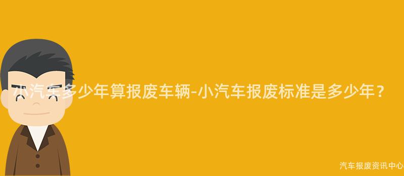 小汽车多少年算报废车辆-小汽车报废标准是多少年？