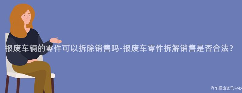 报废车辆的零件可以拆除销售吗-报废车零件拆解销售是否合法？