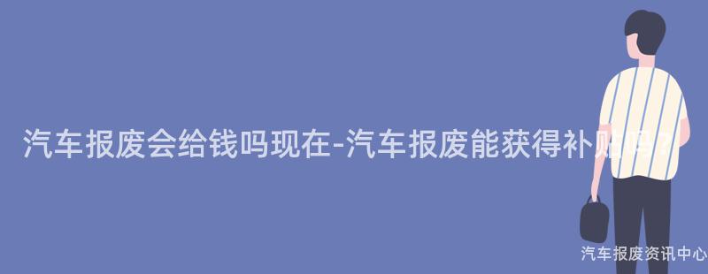 汽车报废会给钱吗现在-汽车报废能获得补贴吗？