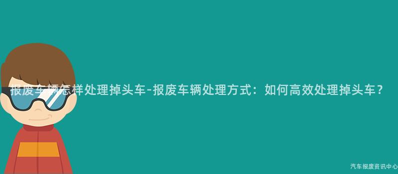报废车辆怎样处理掉头车-报废车辆处理方式：如何高效处理掉头车？