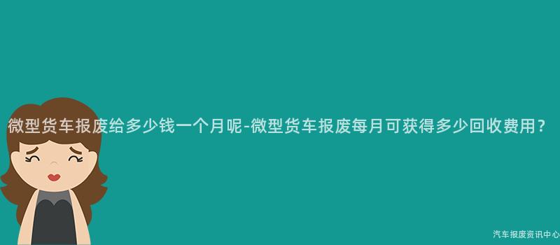 微型货车报废给多少钱一个月呢-微型货车报废每月可获得多少回收费用？
