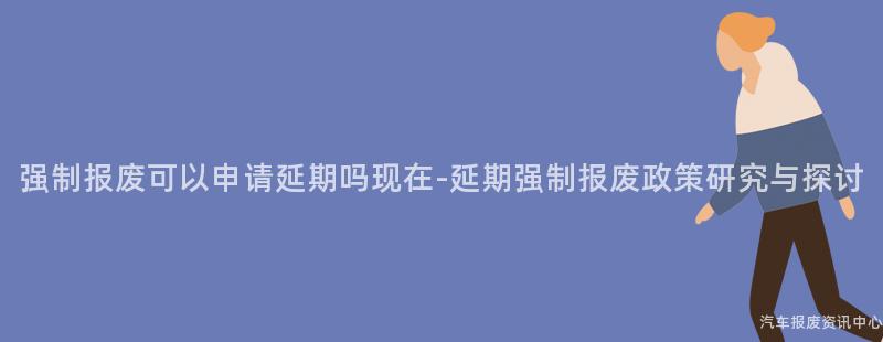 强制报废可以申请延期吗现在-延期强制报废政策研究与探讨