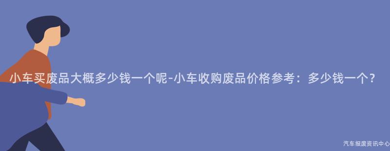 小车买废品大概多少钱一个呢-小车收购废品价格参考：多少钱一个？