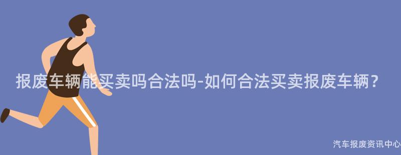 报废车辆能买卖吗合法吗-如何合法买卖报废车辆？