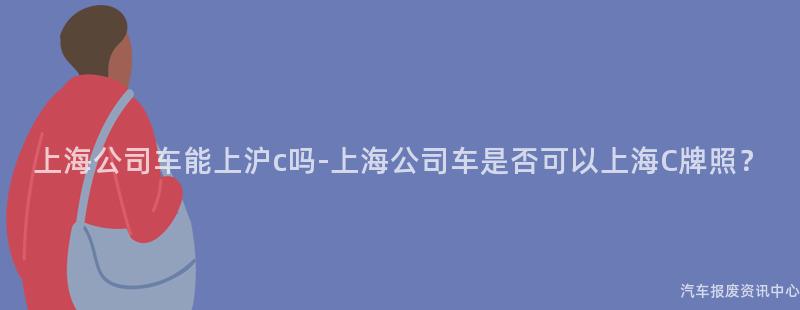 上海公司车能上沪c吗-上海公司车是否可以上海C牌照？