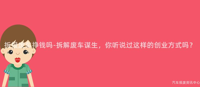 拆报废车挣钱吗-拆解废车谋生，你听说过这样的创业方式吗？