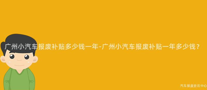 广州小汽车报废补贴多少钱一年-广州小汽车报废补贴一年多少钱？