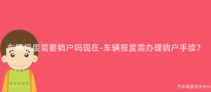 车辆报废需要销户吗现在-车辆报废需办理销户手续？