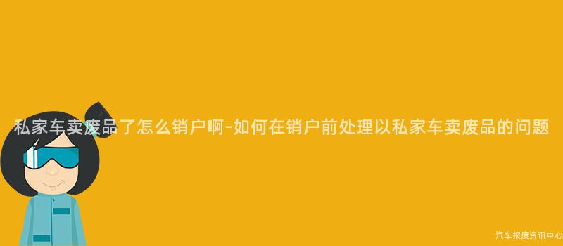 私家车卖废品了怎么销户啊-如何在销户前处理以私家车卖废品的问题