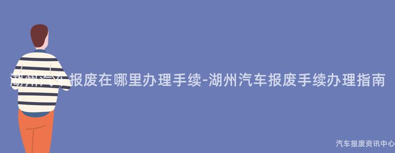 湖州汽车报废在哪里办理手续-湖州汽车报废手续办理指南