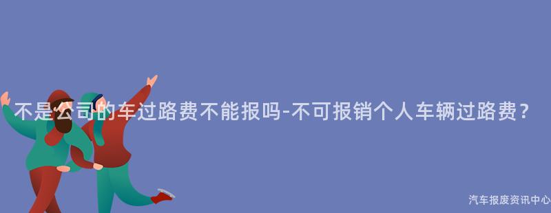 不是公司的车过路费不能报吗-不可报销个人车辆过路费？