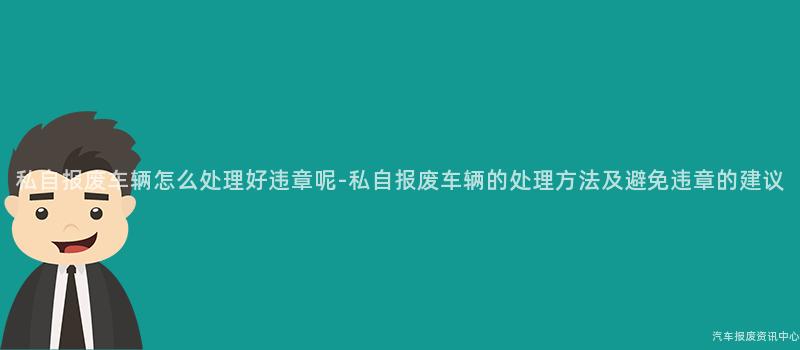 私自报废车辆怎么处理好违章呢-私自报废车辆的处理方法及避免违章的建议