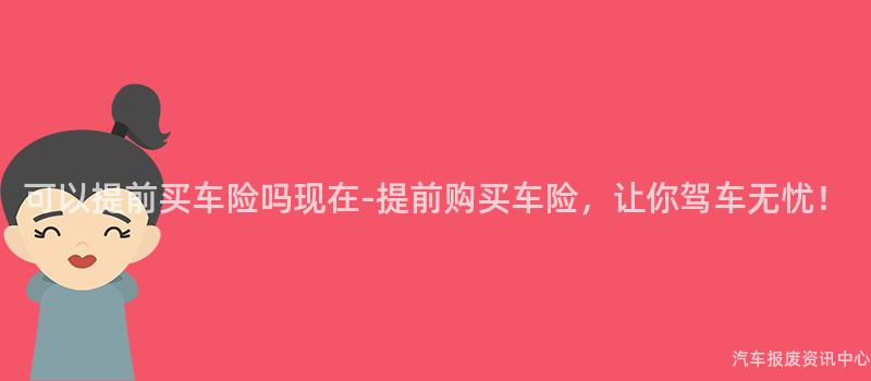 可以提前买车险吗现在-提前购买车险，让你驾车无忧！