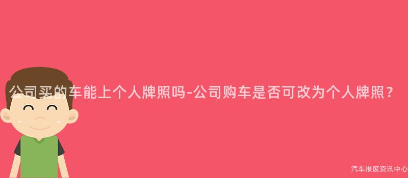 公司买的车能上个人牌照吗-公司购车是否可改为个人牌照？