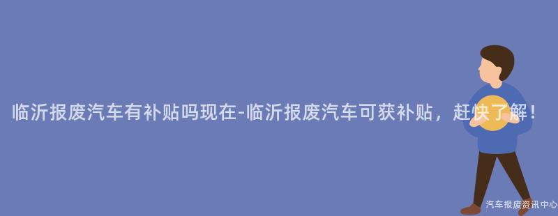 临沂报废汽车有补贴吗现在-临沂报废汽车可获补贴，赶快了解！