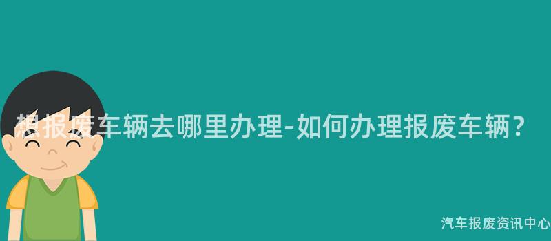 想报废车辆去哪里办理-如何办理报废车辆？