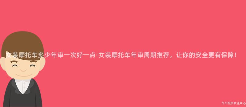 女装摩托车多少年审一次好一点-女装摩托车年审周期推荐，让你的安全更有保障！