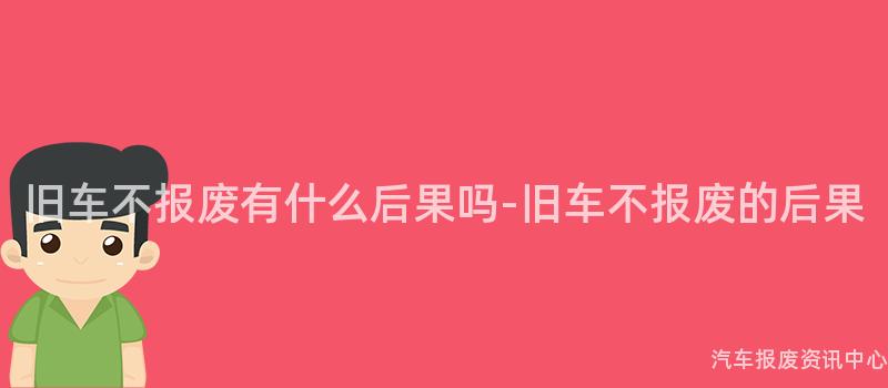 旧车不报废有什么后果吗-旧车不报废的后果