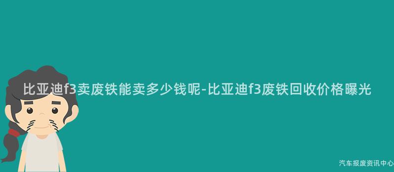比亚迪f3卖废铁能卖多少钱呢-比亚迪f3废铁回收价格曝光