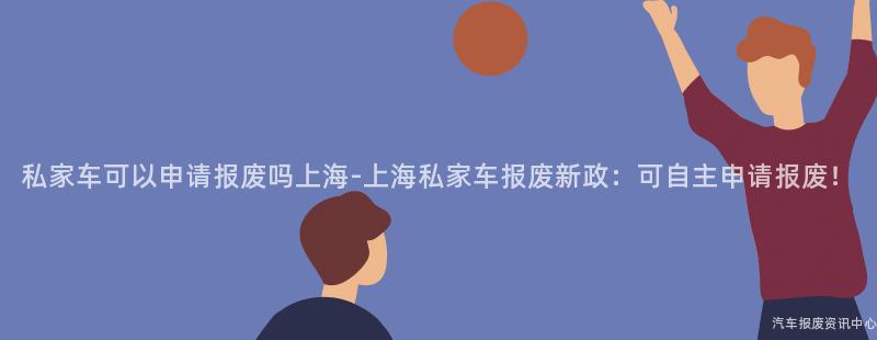 私家车可以申请报废吗上海-上海私家车报废新政：可自主申请报废！
