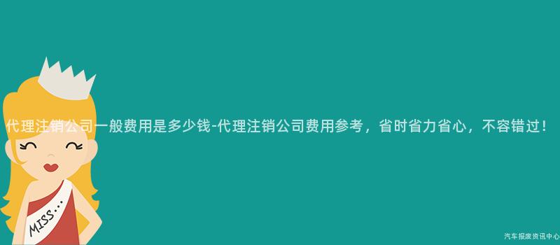 代理注销公司一般费用是多少钱-代理注销公司费用参考，省时省力省心，不容错过！