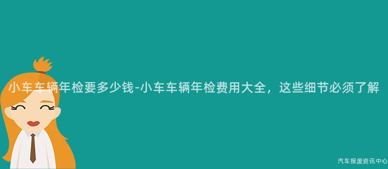 小车车辆年检要多少钱-小车车辆年检费用大全，这些细节必须了解