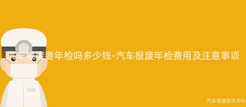 汽车报废要年检吗多少钱-汽车报废年检费用及注意事项