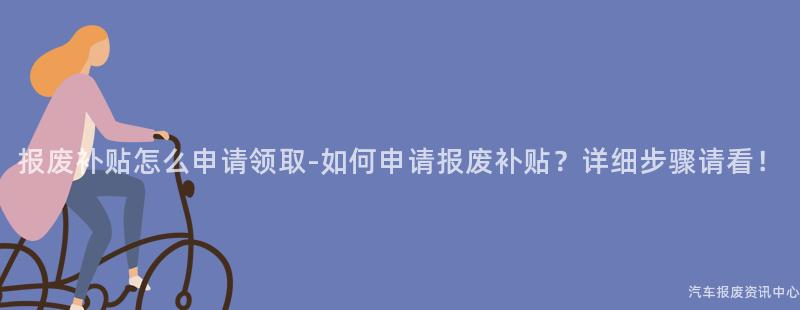 报废补贴怎么申请领取-如何申请报废补贴？详细步骤请看！