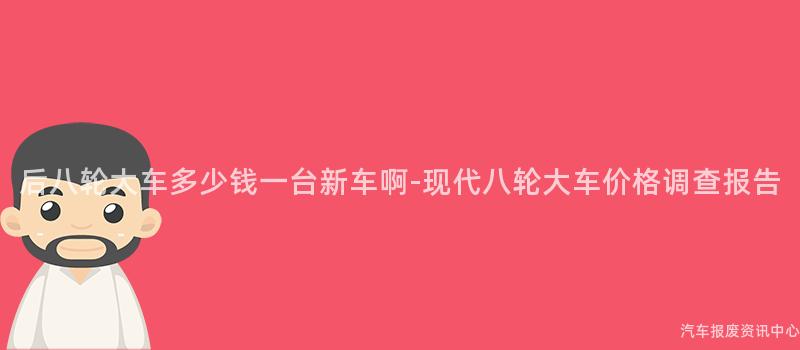 后八轮大车多少钱一台新车啊-现代八轮大车价格调查报告