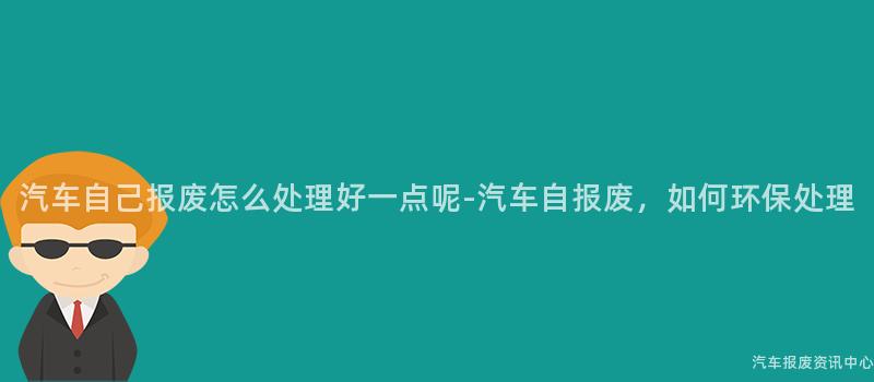 汽车自己报废怎么处理好一点呢-汽车自报废，如何环保处理