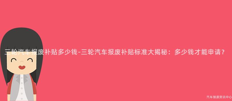三轮汽车报废补贴多少钱-三轮汽车报废补贴标准大揭秘：多少钱才能申请？