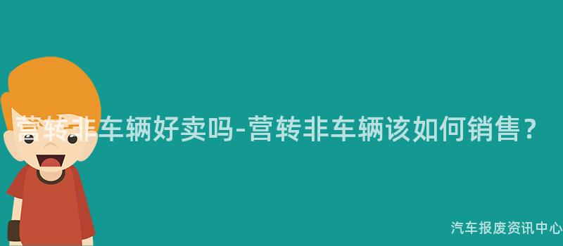 营转非车辆好卖吗-营转非车辆该如何销售？