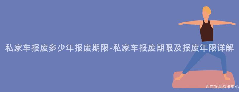 私家车报废多少年报废期限-私家车报废期限及报废年限详解