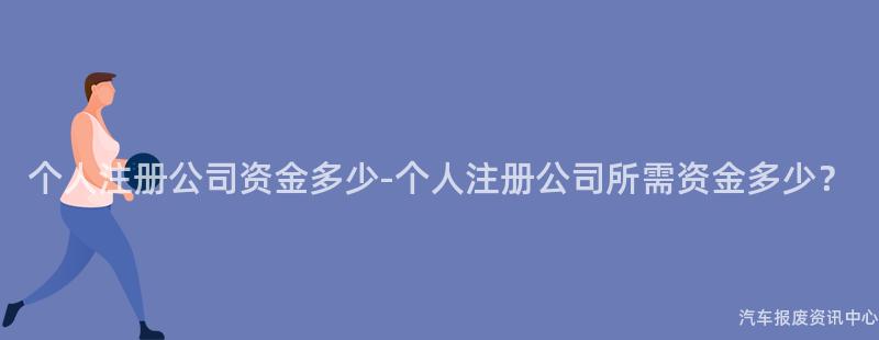 个人注册公司资金多少-个人注册公司所需资金多少？