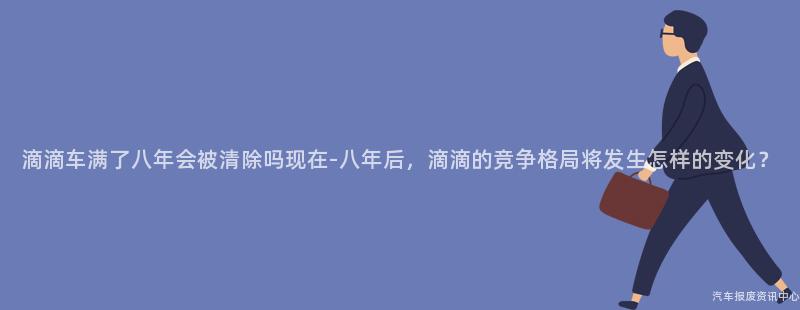 滴滴车满了八年会被清除吗现在-八年后，滴滴的竞争格局将发生怎样的变化？