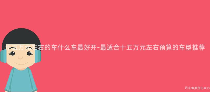 十五万元左右的车什么车最好开-最适合十五万元左右预算的车型推荐
