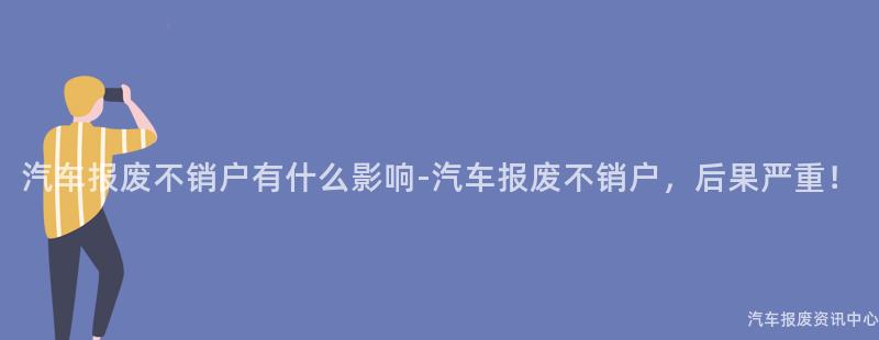 汽车报废不销户有什么影响-汽车报废不销户，后果严重！