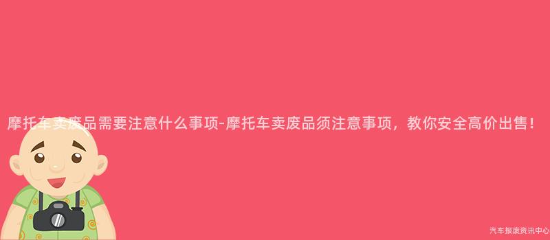 摩托车卖废品需要注意什么事项-摩托车卖废品须注意事项，教你安全高价出售！