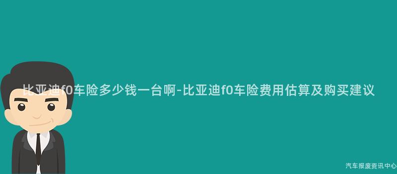 比亚迪f0车险多少钱一台啊-比亚迪f0车险费用估算及购买建议