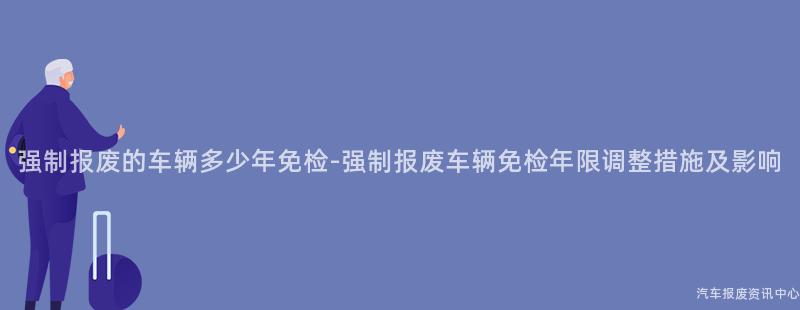 强制报废的车辆多少年免检-强制报废车辆免检年限调整措施及影响