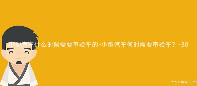 小型汽车什么时候需要审验车的-小型汽车何时需要审验车？-30