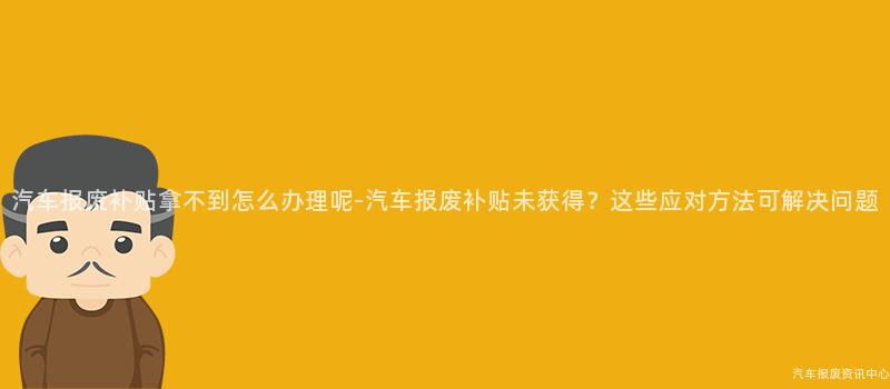 汽车报废补贴拿不到怎么办理呢-汽车报废补贴未获得？这些应对方法可解决问题