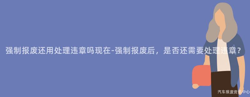 强制报废还用处理违章吗现在-强制报废后，是否还需要处理违章？