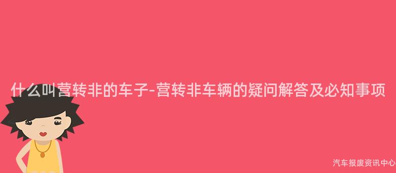 什么叫营转非的车子-营转非车辆的疑问解答及必知事项