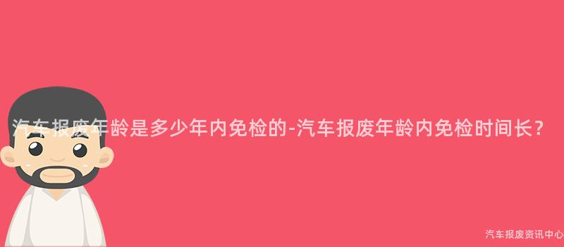 汽车报废年龄是多少年内免检的-汽车报废年龄内免检时间长？