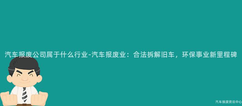汽车报废公司属于什么行业-汽车报废业：合法拆解旧车，环保事业新里程碑
